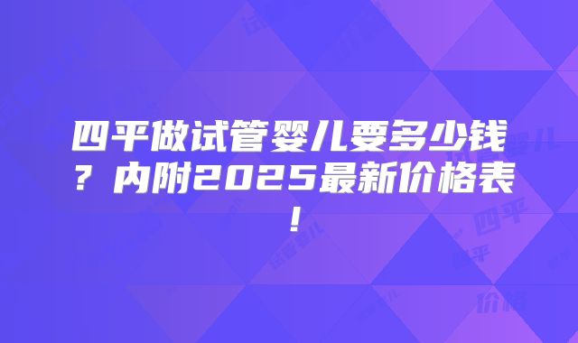 四平做试管婴儿要多少钱?内附2025最新价格表!
