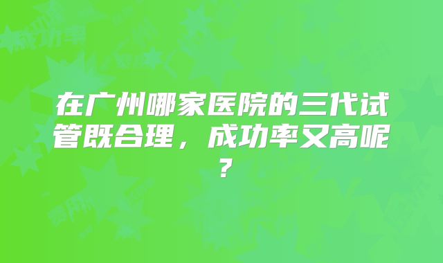 在广州哪家医院的三代试管既合理，成功率又高呢？