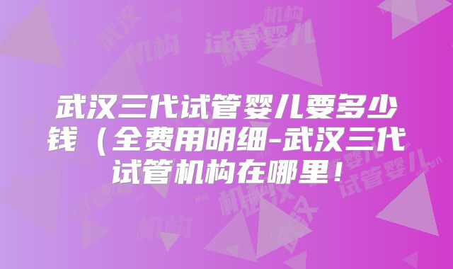 武汉三代试管婴儿要多少钱（全费用明细-武汉三代试管机构在哪里！