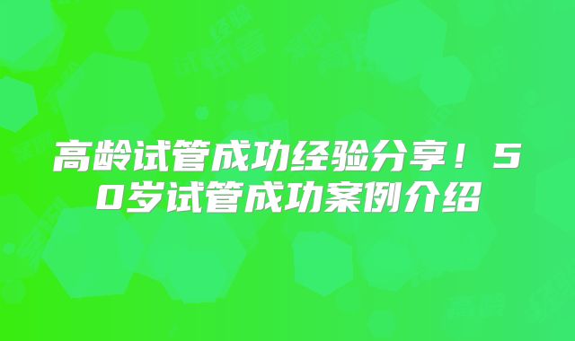 高龄试管成功经验分享!50岁试管成功案例介绍