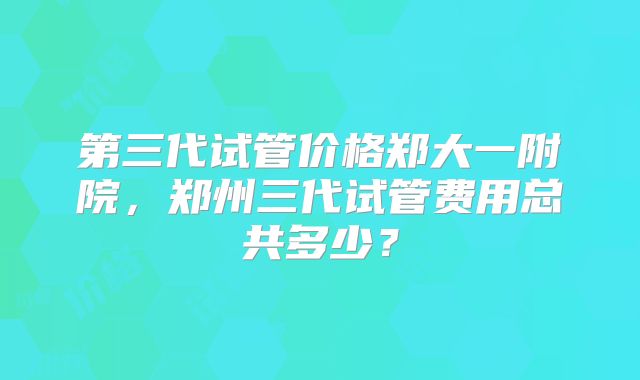 第三代试管价格郑大一附院,郑州三代试管费用总共多少?