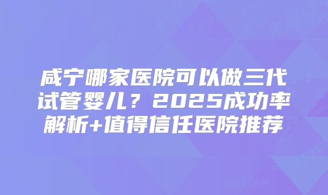 咸宁哪家医院可以做三代试管婴儿？2025成功率解析+值得信任医院推荐