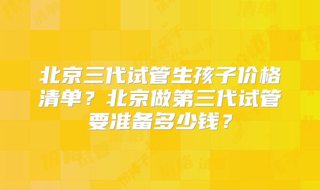 北京三代试管生孩子价格清单?北京做第三代试管要准备多少钱?