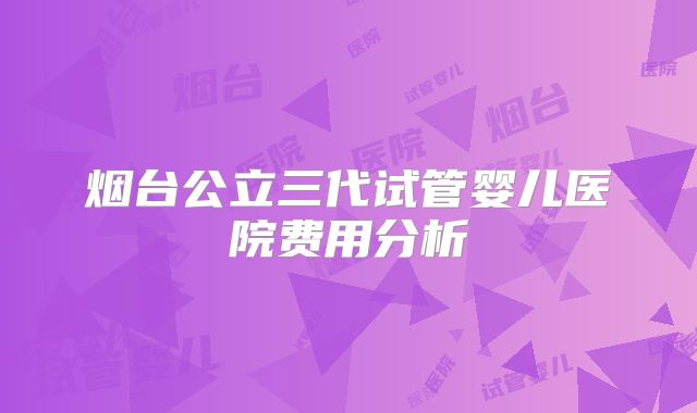 烟台公立三代试管婴儿医院费用分析