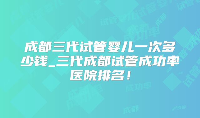 成都三代试管婴儿一次多少钱_三代成都试管成功率医院排名!