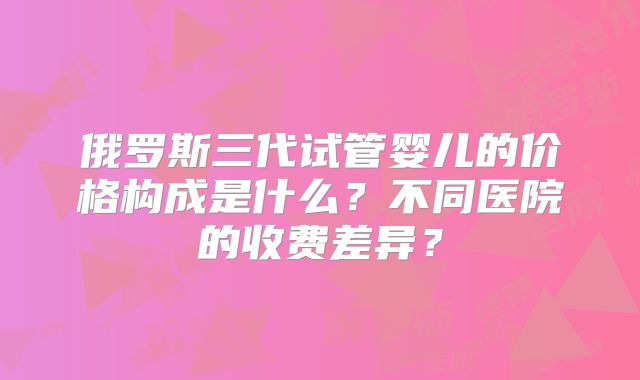 俄罗斯三代试管婴儿的价格构成是什么?不同医院的收费差异?