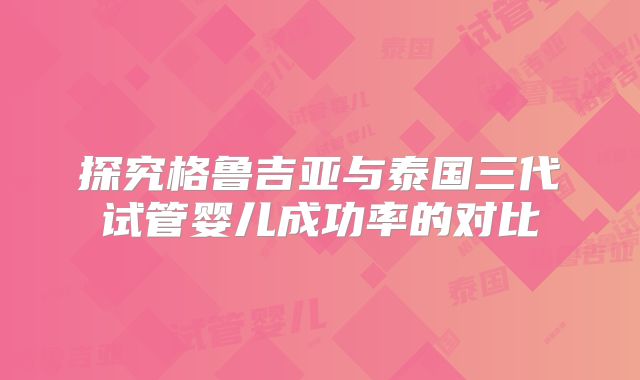 探究格鲁吉亚与泰国三代试管婴儿成功率的对比