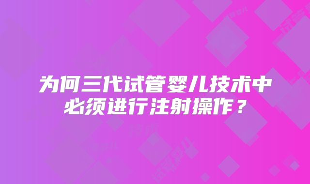 为何三代试管婴儿技术中必须进行注射操作？