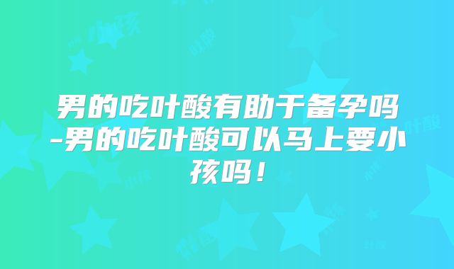 男的吃叶酸有助于备孕吗-男的吃叶酸可以马上要小孩吗!
