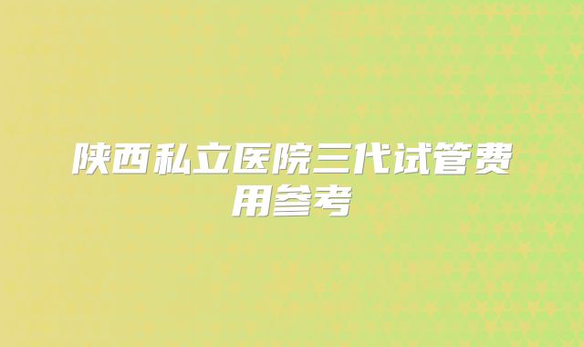 陕西私立医院三代试管费用参考
