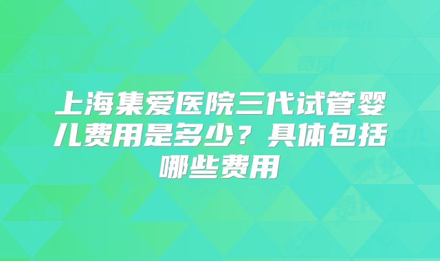 上海集爱医院三代试管婴儿费用是多少？具体包括哪些费用