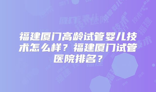 福建厦门高龄试管婴儿技术怎么样？福建厦门试管医院排名？