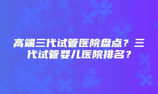 高端三代试管医院盘点？三代试管婴儿医院排名？