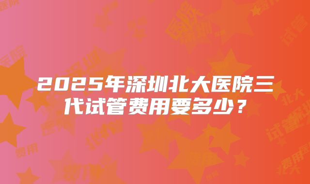 2025年深圳北大医院三代试管费用要多少？