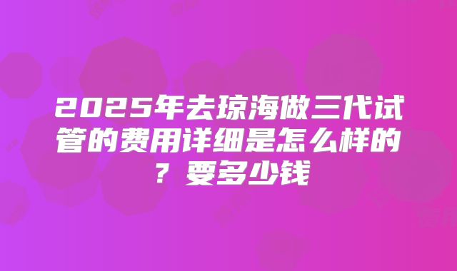2025年去琼海做三代试管的费用详细是怎么样的?要多少钱