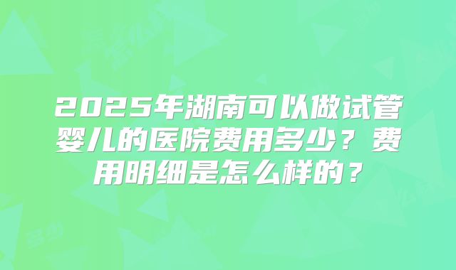 2025年湖南可以做试管婴儿的医院费用多少？费用明细是怎么样的？