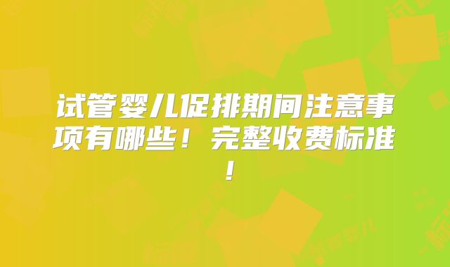 试管婴儿促排期间注意事项有哪些！完整收费标准！