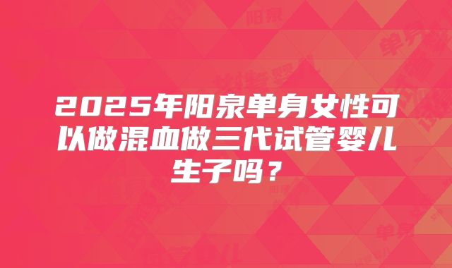 2025年阳泉单身女性可以做混血做三代试管婴儿生子吗?