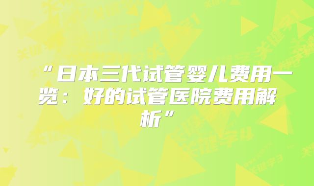“日本三代试管婴儿费用一览:好的试管医院费用解析”