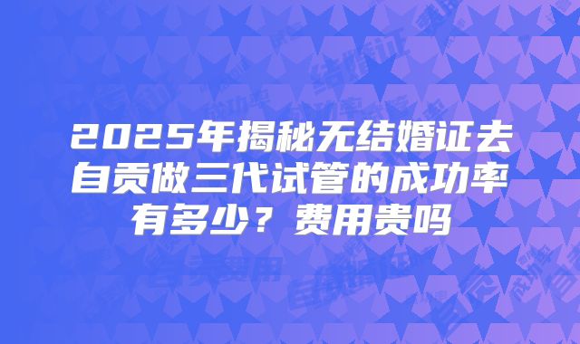 2025年揭秘无结婚证去自贡做三代试管的成功率有多少？费用贵吗