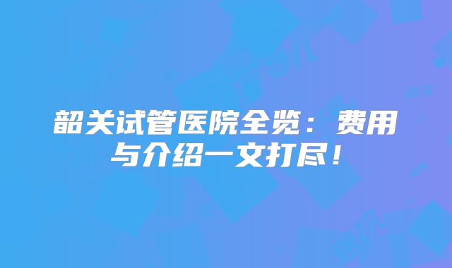 韶关试管医院全览：费用与介绍一文打尽！
