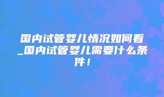 国内试管婴儿情况如何看_国内试管婴儿需要什么条件！