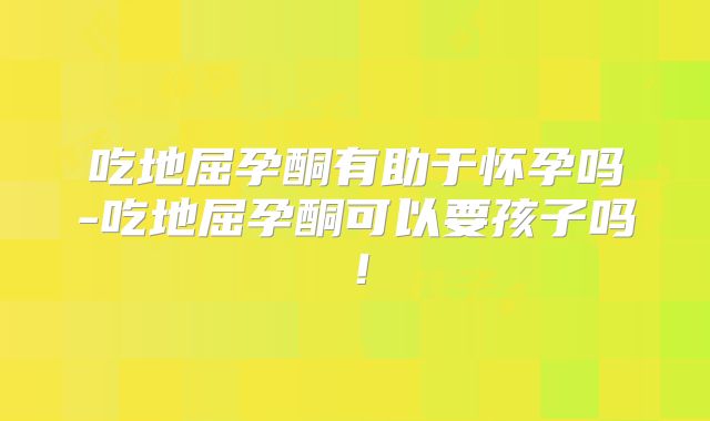 吃地屈孕酮有助于怀孕吗-吃地屈孕酮可以要孩子吗!