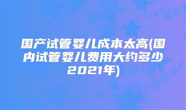 国产试管婴儿成本太高(国内试管婴儿费用大约多少2021年)