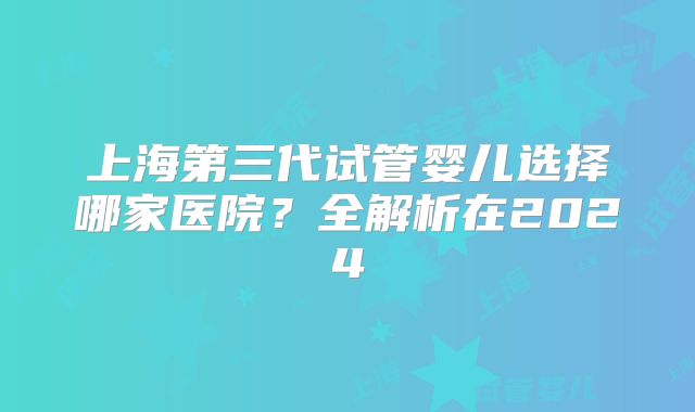 上海第三代试管婴儿选择哪家医院？全解析在2024