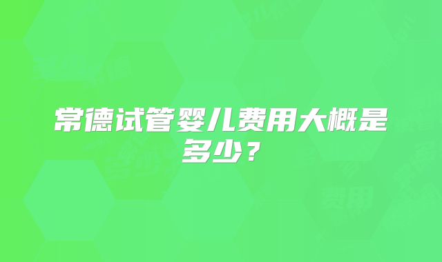 常德试管婴儿费用大概是多少？