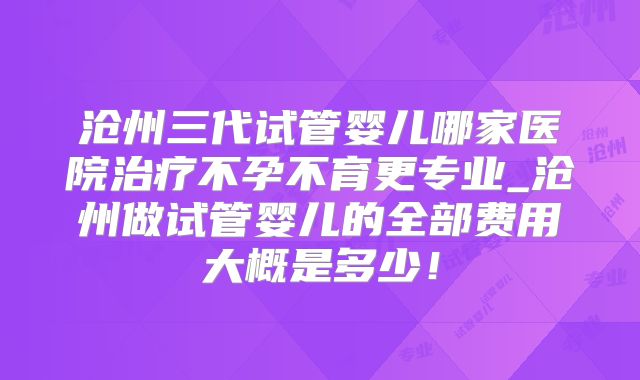 沧州三代试管婴儿哪家医院治疗不孕不育更专业_沧州做试管婴儿的全部费用大概是多少!