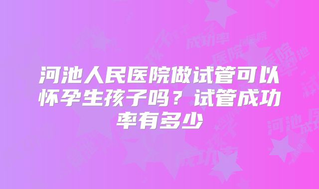 河池人民医院做试管可以怀孕生孩子吗?试管成功率有多少