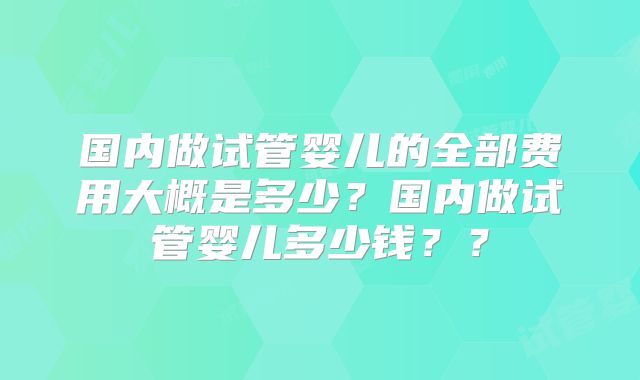 国内做试管婴儿的全部费用大概是多少?国内做试管婴儿多少钱??