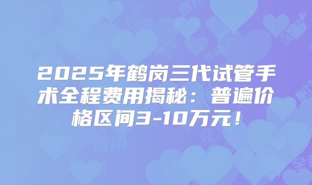 2025年鹤岗三代试管手术全程费用揭秘：普遍价格区间3-10万元！