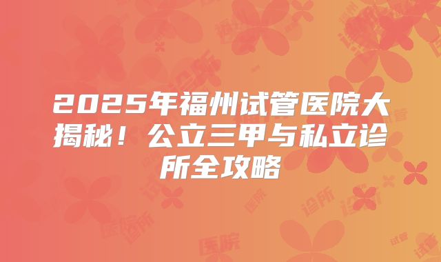 2025年福州试管医院大揭秘！公立三甲与私立诊所全攻略