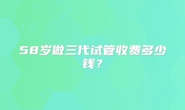 58岁做三代试管收费多少钱？