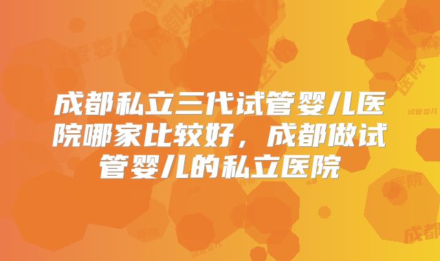 成都私立三代试管婴儿医院哪家比较好,成都做试管婴儿的私立医院