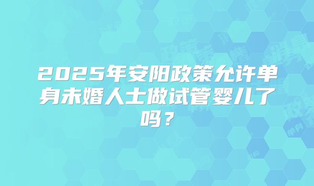2025年安阳政策允许单身未婚人士做试管婴儿了吗？