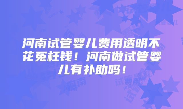 河南试管婴儿费用透明不花冤枉钱！河南做试管婴儿有补助吗！
