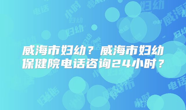 威海市妇幼?威海市妇幼保健院电话咨询24小时?