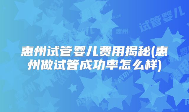 惠州试管婴儿费用揭秘(惠州做试管成功率怎么样)