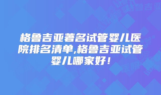 格鲁吉亚著名试管婴儿医院排名清单,格鲁吉亚试管婴儿哪家好！