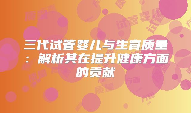 三代试管婴儿与生育质量:解析其在提升健康方面的贡献