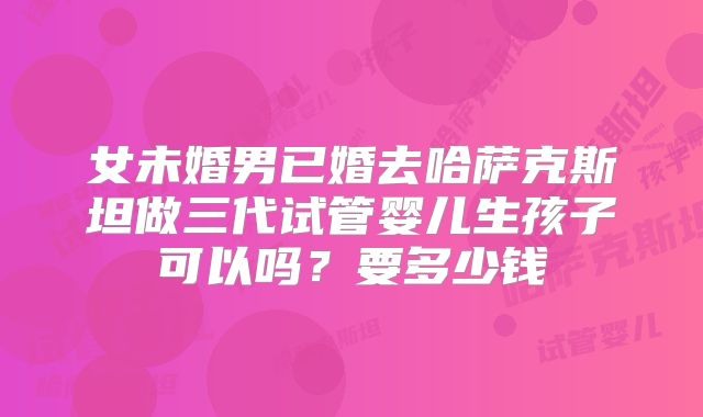 女未婚男已婚去哈萨克斯坦做三代试管婴儿生孩子可以吗？要多少钱