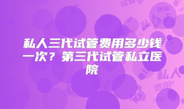 私人三代试管费用多少钱一次？第三代试管私立医院