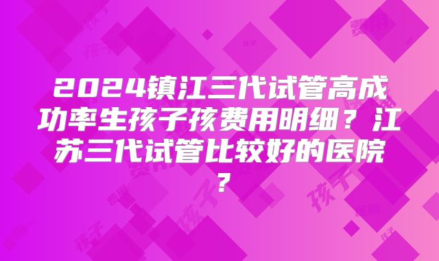 2024镇江三代试管高成功率生孩子孩费用明细？江苏三代试管比较好的医院？
