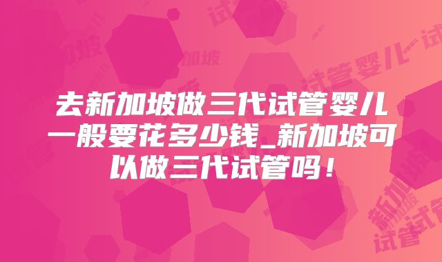 去新加坡做三代试管婴儿一般要花多少钱_新加坡可以做三代试管吗！