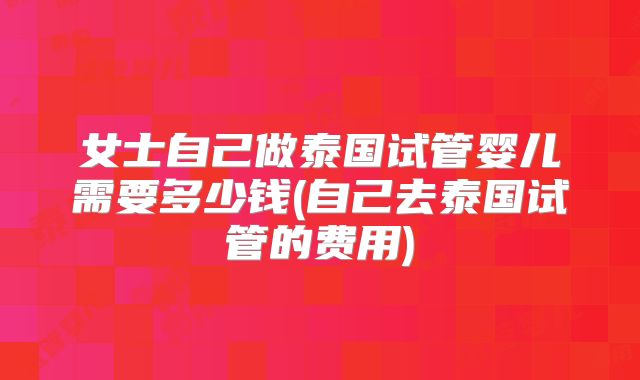 女士自己做泰国试管婴儿需要多少钱(自己去泰国试管的费用)