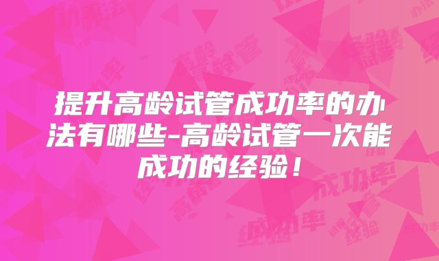 提升高龄试管成功率的办法有哪些-高龄试管一次能成功的经验!