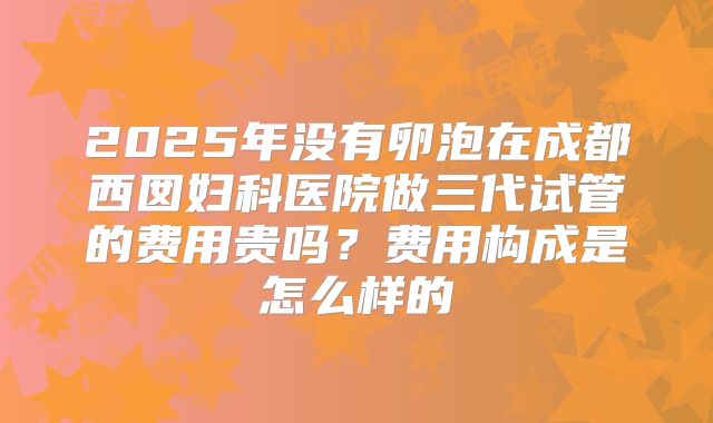 2025年没有卵泡在成都西囡妇科医院做三代试管的费用贵吗?费用构成是怎么样的